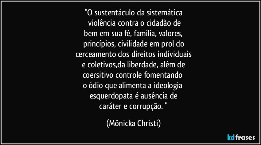"O sustentáculo da sistemática
violência contra o cidadão de
bem em sua fé, família, valores,
princípios, civilidade em prol do
cerceamento dos direitos individuais
e coletivos,da liberdade, além de
coersitivo controle fomentando
o ódio que alimenta a ideologia
esquerdopata é ausência de
caráter e corrupção. " (Mônicka Christi)