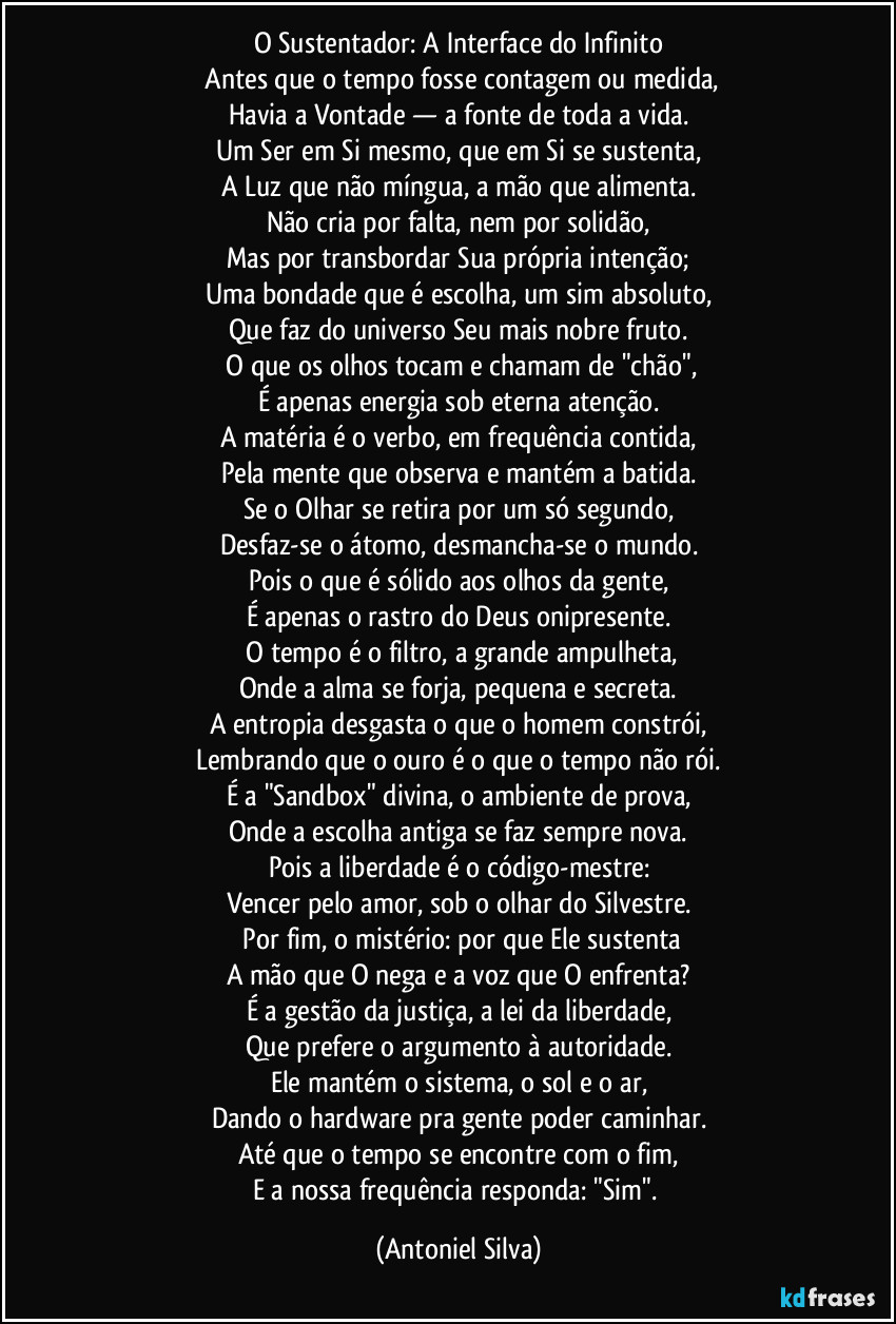 O Sustentador: A Interface do Infinito
​Antes que o tempo fosse contagem ou medida,
Havia a Vontade — a fonte de toda a vida.
Um Ser em Si mesmo, que em Si se sustenta,
A Luz que não míngua, a mão que alimenta.
Não cria por falta, nem por solidão,
Mas por transbordar Sua própria intenção;
Uma bondade que é escolha, um sim absoluto,
Que faz do universo Seu mais nobre fruto.
​O que os olhos tocam e chamam de "chão",
É apenas energia sob eterna atenção.
A matéria é o verbo, em frequência contida,
Pela mente que observa e mantém a batida.
Se o Olhar se retira por um só segundo,
Desfaz-se o átomo, desmancha-se o mundo.
Pois o que é sólido aos olhos da gente,
É apenas o rastro do Deus onipresente.
​O tempo é o filtro, a grande ampulheta,
Onde a alma se forja, pequena e secreta.
A entropia desgasta o que o homem constrói,
Lembrando que o ouro é o que o tempo não rói.
É a "Sandbox" divina, o ambiente de prova,
Onde a escolha antiga se faz sempre nova.
Pois a liberdade é o código-mestre:
Vencer pelo amor, sob o olhar do Silvestre.
​Por fim, o mistério: por que Ele sustenta
A mão que O nega e a voz que O enfrenta?
É a gestão da justiça, a lei da liberdade,
Que prefere o argumento à autoridade.
Ele mantém o sistema, o sol e o ar,
Dando o hardware pra gente poder caminhar.
Até que o tempo se encontre com o fim,
E a nossa frequência responda: "Sim". (Antoniel Silva)