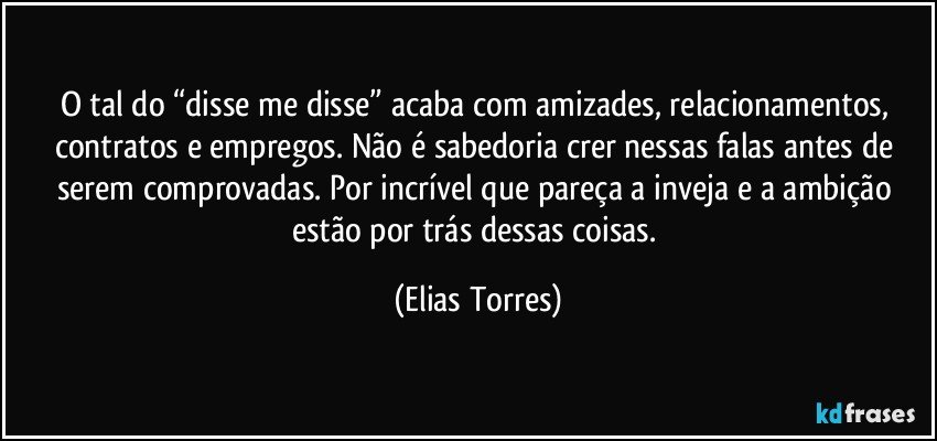 O tal do “disse me disse” acaba com amizades, relacionamentos, contratos e empregos. Não é sabedoria crer nessas falas antes de serem comprovadas. Por incrível que pareça a inveja e a ambição estão por trás dessas coisas. (Elias Torres)