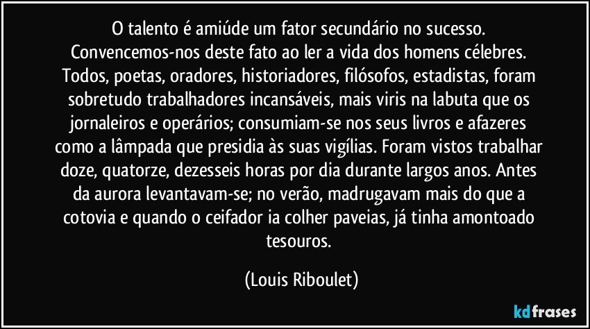 O talento é amiúde um fator secundário no sucesso. Convencemos-nos deste fato ao ler a vida dos homens célebres. Todos, poetas, oradores, historiadores, filósofos, estadistas, foram sobretudo trabalhadores incansáveis, mais viris na labuta que os jornaleiros e operários; consumiam-se nos seus livros e afazeres como a lâmpada que presidia às suas vigílias. Foram vistos trabalhar doze, quatorze, dezesseis horas por dia durante largos anos. Antes da aurora levantavam-se; no verão, madrugavam mais do que a cotovia e quando o ceifador ia colher paveias, já tinha amontoado tesouros. (Louis Riboulet)