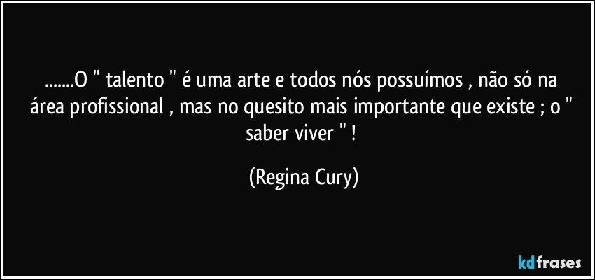 ...O   " talento "  é uma arte e todos nós possuímos ,  não só na área profissional  , mas no quesito mais importante que existe ;  o  " saber  viver " ! (Regina Cury)