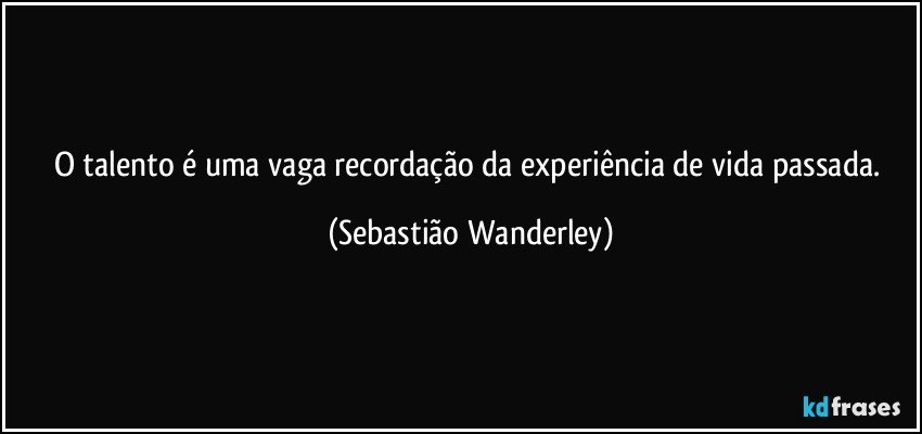 O talento é uma vaga recordação da experiência de vida passada. (Sebastião Wanderley)