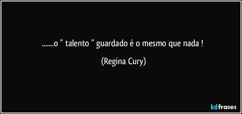 ...o " talento " guardado é o mesmo que nada ! (Regina Cury)