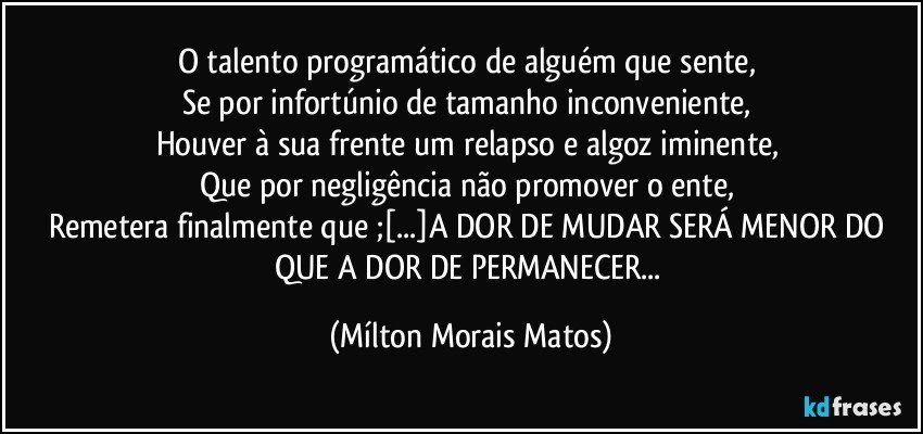 O talento programático de alguém que sente, 
Se por infortúnio de tamanho inconveniente, 
Houver à sua frente um relapso e algoz iminente, 
Que por negligência não promover o ente, 
Remetera finalmente que ;[...]A DOR DE MUDAR SERÁ MENOR DO QUE A DOR DE PERMANECER... (Mílton Morais Matos)