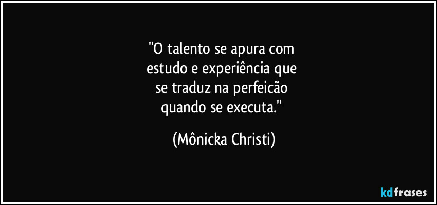"O talento se apura com
estudo e experiência que
se traduz na perfeicão
quando se executa." (Mônicka Christi)