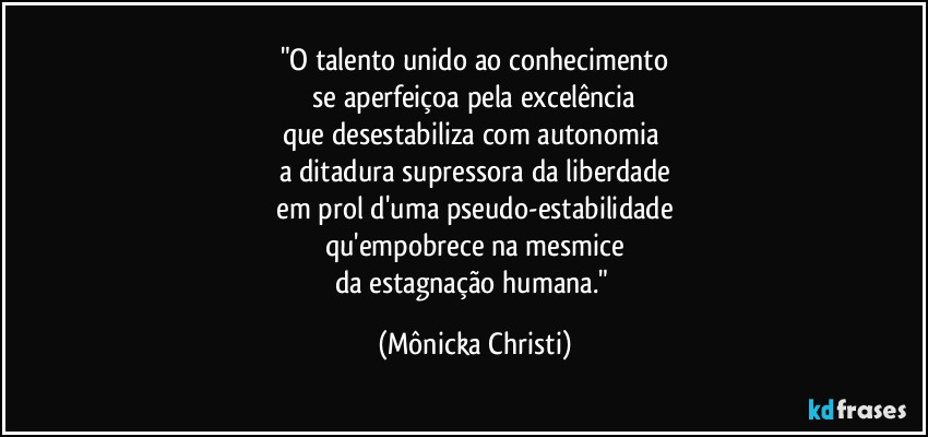 "O talento unido ao conhecimento
se aperfeiçoa pela excelência
que desestabiliza com autonomia
a ditadura supressora da liberdade
em prol d'uma pseudo-estabilidade
qu'empobrece na mesmice
da estagnação humana." (Mônicka Christi)