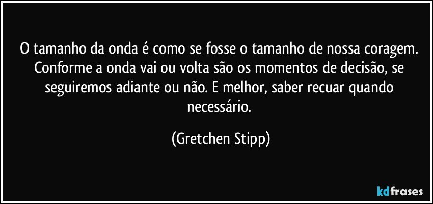 O tamanho da onda é como se fosse o tamanho de nossa coragem. Conforme a onda vai ou volta são os momentos de decisão, se seguiremos adiante ou não. E melhor, saber recuar quando necessário. (Gretchen Stipp)