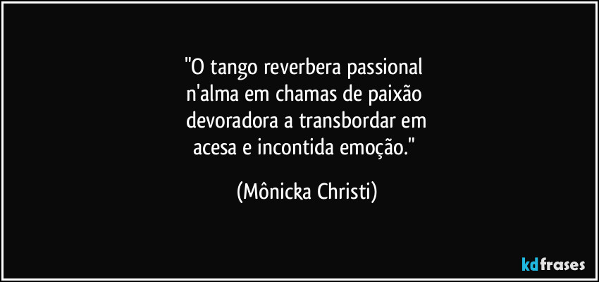 "O tango reverbera passional 
n'alma em chamas de paixão 
devoradora a transbordar em
acesa e incontida emoção." (Mônicka Christi)