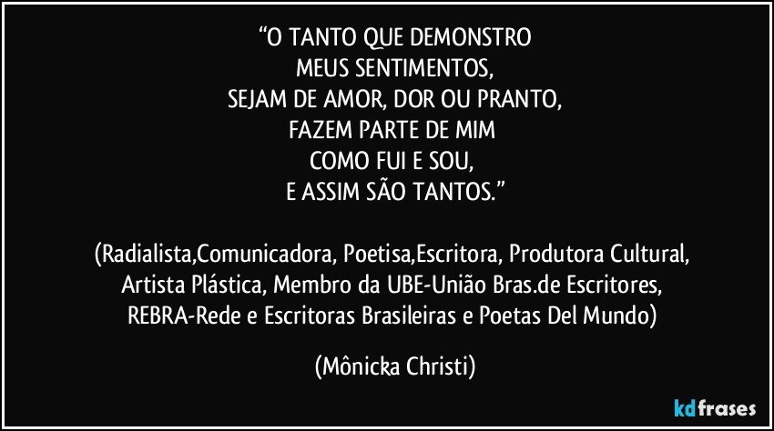 “O TANTO QUE DEMONSTRO
MEUS SENTIMENTOS,
SEJAM DE AMOR, DOR OU PRANTO,
FAZEM PARTE DE MIM 
COMO FUI E SOU, 
E ASSIM SÃO TANTOS.”

(Radialista,Comunicadora, Poetisa,Escritora, Produtora Cultural, Artista Plástica, Membro da UBE-União Bras.de Escritores, REBRA-Rede e Escritoras Brasileiras e Poetas Del Mundo) (Mônicka Christi)