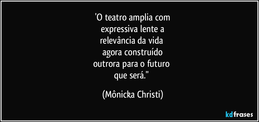 'O teatro amplia com
expressiva lente a
relevância da vida 
agora construído
outrora para o futuro 
que será." (Mônicka Christi)
