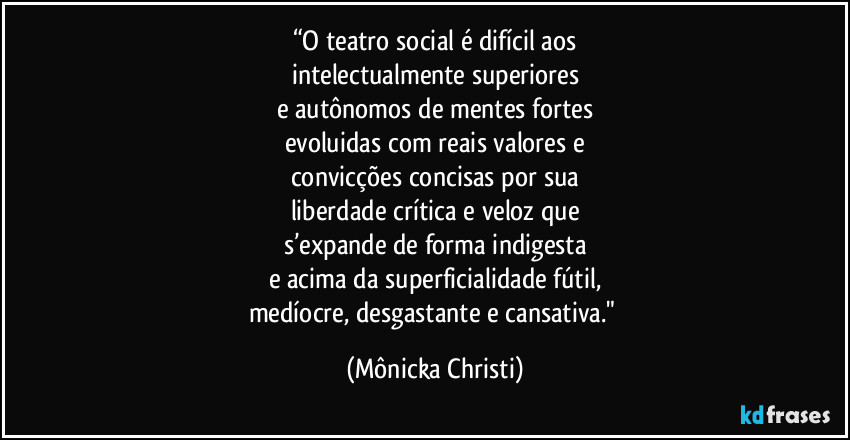 “O teatro social é difícil aos
intelectualmente superiores
e autônomos de mentes fortes
evoluidas com reais valores e
convicções concisas por sua
liberdade crítica e veloz que
s’expande de forma indigesta
e acima da superficialidade fútil,
medíocre, desgastante e cansativa." (Mônicka Christi)