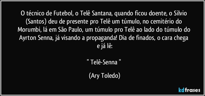 O técnico de Futebol, o Telê Santana, quando ficou doente, o Silvio (Santos) deu de presente pro Telê um túmulo, no cemitério do Morumbi, lá em São Paulo, um túmulo pro Telê ao lado do túmulo do Ayrton Senna, já visando a propaganda! Dia de finados, o cara chega e já lê:

" Telê-Senna " (Ary Toledo)