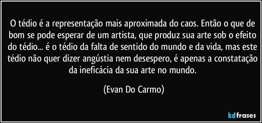 O tédio é a representação mais aproximada do caos. Então o que de bom se pode esperar de um artista, que produz sua arte sob o efeito do tédio... é o tédio da falta de sentido do mundo e da vida, mas este tédio não quer dizer angústia nem desespero, é apenas a constatação da ineficácia da sua arte no mundo. (Evan Do Carmo)