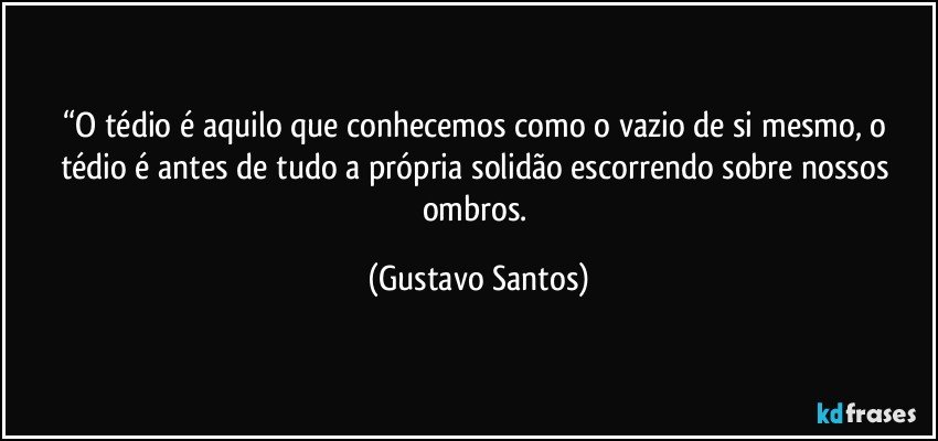 “O tédio é aquilo que conhecemos como o vazio de si mesmo, o tédio é antes de tudo a própria solidão escorrendo sobre nossos ombros. (Gustavo Santos)