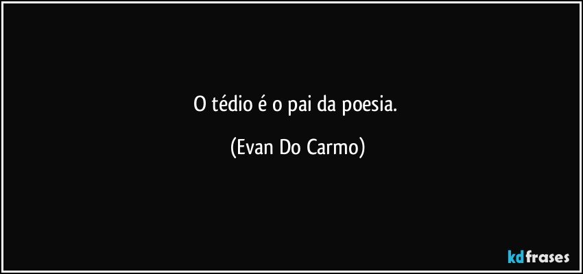 O tédio é o pai da poesia. (Evan Do Carmo)