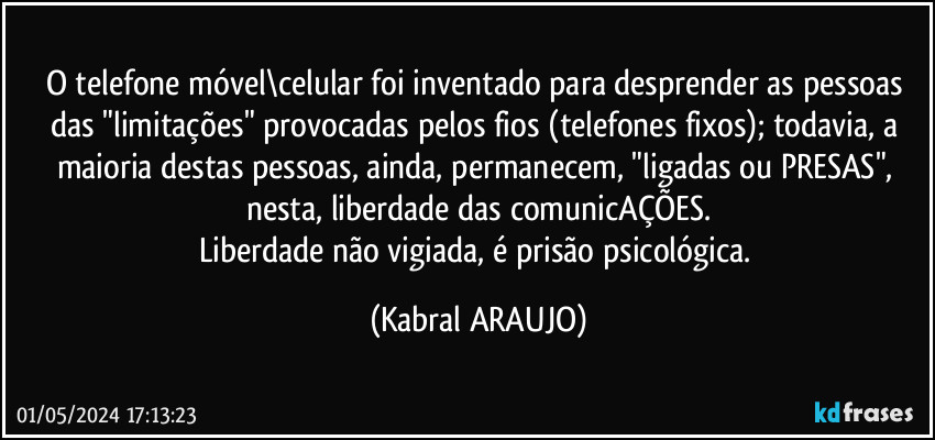 O telefone móvel\celular foi inventado para desprender as pessoas das "limitações" provocadas pelos fios (telefones fixos); todavia, a maioria destas pessoas, ainda, permanecem, "ligadas ou PRESAS", nesta, liberdade das comunicAÇÕES.
Liberdade não vigiada, é prisão psicológica. (KABRAL ARAUJO)