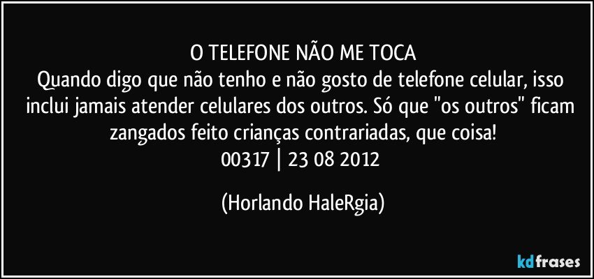 O TELEFONE NÃO ME TOCA
Quando digo que não tenho e não gosto de telefone celular, isso inclui jamais atender celulares dos outros. Só que "os outros" ficam zangados feito crianças contrariadas, que coisa!
00317 | 23/08/2012 (Horlando HaleRgia)