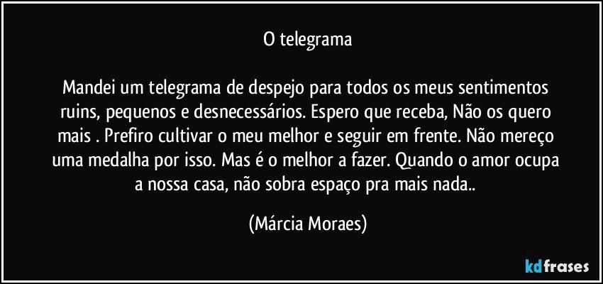 O telegrama

Mandei um telegrama de despejo para todos os meus sentimentos ruins, pequenos e desnecessários. Espero que receba, Não os quero mais . Prefiro cultivar o meu melhor e seguir em frente. Não mereço uma medalha por isso. Mas é o melhor a fazer. Quando o amor ocupa a nossa casa, não sobra espaço pra mais nada.. (Márcia Moraes)