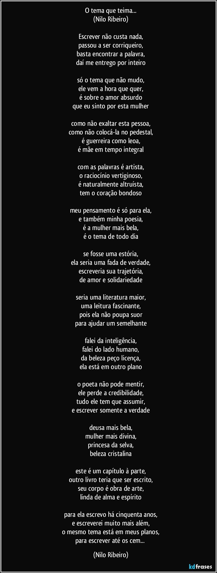 O tema que teima...
(Nilo Ribeiro)
 
Escrever não custa nada,
passou a ser corriqueiro,
basta encontrar a palavra,
daí me entrego por inteiro
 
só o tema que não mudo,
ele vem a hora que quer,
é sobre o amor absurdo
que eu sinto por esta mulher
 
como não exaltar esta pessoa,
como não colocá-la no pedestal,
é guerreira como leoa,
é mãe em tempo integral
 
com as palavras é artista,
o raciocínio vertiginoso,
é naturalmente altruísta,
tem o coração bondoso
 
meu pensamento é só para ela,
e também minha poesia,
é a mulher mais bela,
é o tema de todo dia
 
se fosse uma estória,
ela seria uma fada de verdade,
escreveria sua trajetória,
de amor e solidariedade
 
seria uma literatura maior,
uma leitura fascinante,
pois ela não poupa suor
para ajudar um semelhante
 
falei da inteligência,
falei do lado humano,
da beleza peço licença,
ela está em outro plano
 
o poeta não pode mentir,
ele perde a credibilidade,
tudo ele tem que assumir,
e escrever somente a verdade
 
deusa mais bela,
mulher mais divina,
princesa da selva,
beleza cristalina
 
este é um capítulo à parte,
outro livro teria que ser escrito,
seu corpo é obra de arte,
linda de alma e espírito
 
para ela escrevo há cinquenta anos,
e escreverei muito mais além,
o mesmo tema está em meus planos,
para escrever até os cem... (Nilo Ribeiro)