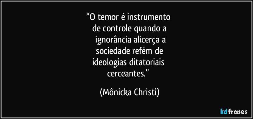 “O temor é instrumento 
de controle quando a
 ignorância alicerça a
 sociedade refém de 
ideologias ditatoriais 
cerceantes.” (Mônicka Christi)