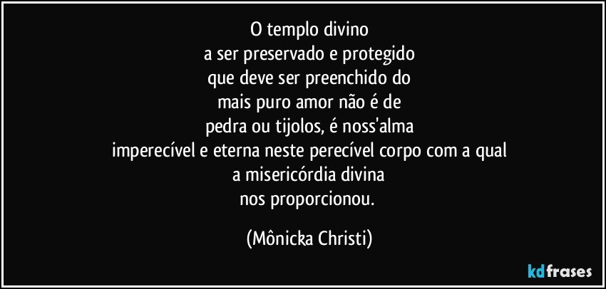 O templo divino
a ser preservado e protegido
que deve ser preenchido do
mais puro amor não é de
pedra ou tijolos, é noss'alma
imperecível e eterna neste perecível corpo com a qual
 a misericórdia divina 
nos proporcionou. (Mônicka Christi)