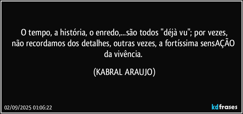 O tempo, a história, o enredo,...são todos "déjà vu"; por vezes,
não recordamos dos detalhes, outras vezes, a fortíssima sensAÇÃO da vivência. (KABRAL ARAUJO)