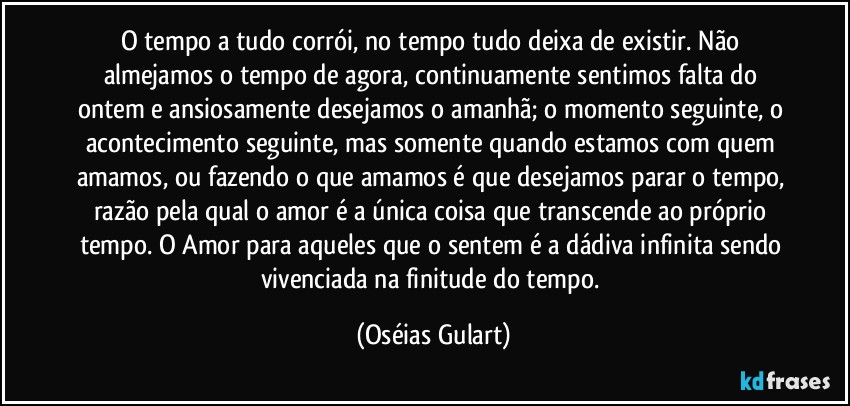 O tempo a tudo corrói, no tempo tudo deixa de existir. Não almejamos o tempo de agora, continuamente sentimos falta do ontem e ansiosamente desejamos o amanhã; o momento seguinte, o acontecimento seguinte, mas somente quando estamos com quem amamos, ou fazendo o que amamos é que desejamos parar o tempo, razão pela qual o amor é a única coisa que transcende ao próprio tempo. O Amor para aqueles que o sentem é a dádiva infinita sendo vivenciada na finitude do tempo. (Oséias Gulart)