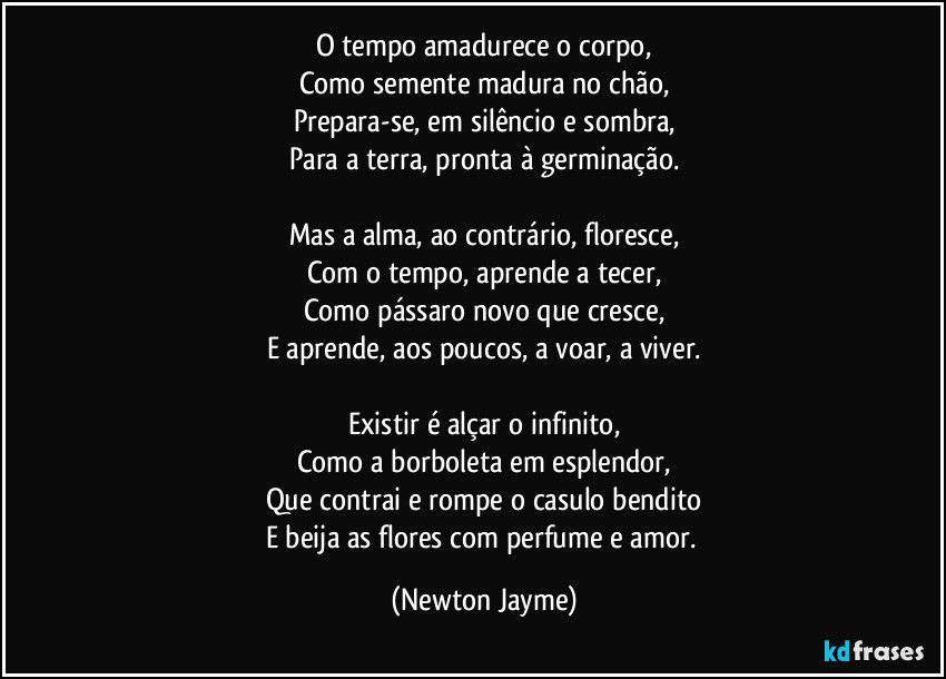 O tempo amadurece o corpo,
Como semente madura no chão,
Prepara-se, em silêncio e sombra,
Para a terra, pronta à germinação.
Mas a alma, ao contrário, floresce,
Com o tempo, aprende a tecer,
Como pássaro novo que cresce,
E aprende, aos poucos, a voar, a viver.
Existir é alçar o infinito,
Como a borboleta em esplendor,
Que contrai e rompe o casulo bendito
E beija as flores com perfume e amor. (Newton Jayme)