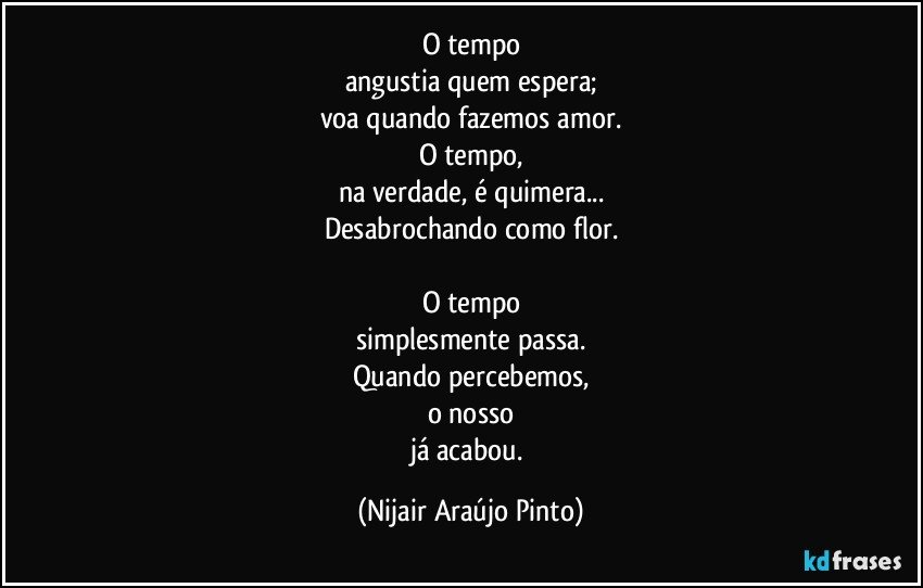 O tempo
angustia quem espera;
voa quando fazemos amor.
O tempo,
na verdade, é quimera...
Desabrochando como flor.

O tempo
simplesmente passa.
Quando percebemos,
o nosso
já acabou. (Nijair Araújo Pinto)