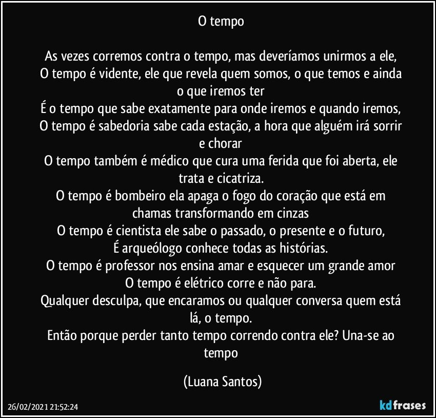 O tempo 

As vezes corremos contra o tempo, mas deveríamos unirmos a ele,  
O tempo é vidente, ele que revela quem somos, o que temos e ainda o que iremos ter 
É o tempo que sabe exatamente para onde iremos e quando iremos, 
O tempo é sabedoria sabe cada estação, a hora que alguém irá sorrir e chorar 
O tempo também é médico que cura uma ferida que foi aberta, ele trata e cicatriza. 
O tempo é bombeiro ela apaga o fogo do coração que está em chamas transformando em cinzas 
O tempo é cientista ele sabe o passado, o presente e o futuro, 
É arqueólogo conhece todas as histórias. 
O tempo é professor nos ensina amar e esquecer um grande amor 
O tempo é elétrico corre e não para. 
Qualquer desculpa, que encaramos ou qualquer conversa quem está lá, o tempo. 
Então porque perder tanto tempo correndo contra ele? Una-se ao tempo (Luana Santos)