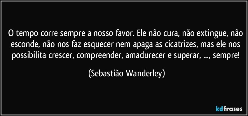 O tempo corre sempre a nosso favor. Ele não cura, não extingue, não esconde, não nos faz esquecer nem apaga as cicatrizes, mas ele nos possibilita crescer, compreender, amadurecer e superar, ..., sempre! (Sebastião Wanderley)