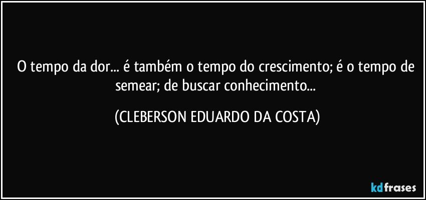 O tempo da dor... é também o tempo do crescimento; é o tempo de semear; de buscar conhecimento... (CLEBERSON EDUARDO DA COSTA)