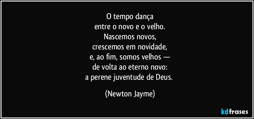 O tempo dança
entre o novo e o velho.
Nascemos novos,
crescemos em novidade,
e, ao fim, somos velhos —
de volta ao eterno novo:
a perene juventude de Deus. (Newton Jayme)