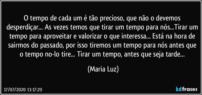 O tempo de cada um é tão precioso, que não o devemos desperdiçar... As vezes temos que tirar um tempo para nós...Tirar um tempo para aproveitar e valorizar o que interessa... Está na hora de sairmos do passado, por isso tiremos um tempo para nós antes que o tempo no-lo tire... Tirar um tempo, antes que seja tarde... (Maria Luz)