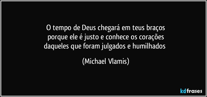 O tempo de Deus chegará em teus braços
porque ele é justo e conhece os corações
daqueles que foram julgados e humilhados (Michael Vlamis)