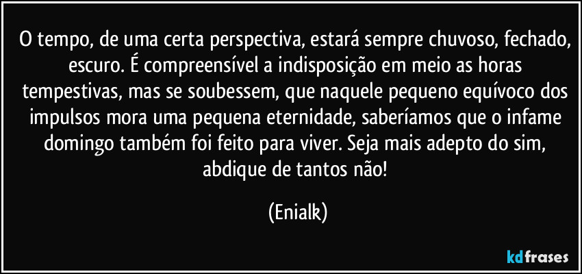 O tempo, de uma certa perspectiva, estará sempre chuvoso, fechado, escuro. É compreensível a indisposição em meio as horas tempestivas, mas se soubessem, que naquele pequeno equívoco dos impulsos mora uma pequena eternidade, saberíamos que o infame domingo também foi feito para viver. Seja mais adepto do sim, abdique de tantos não! (Enialk)