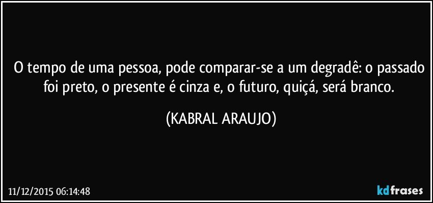 O tempo de uma pessoa, pode comparar-se a um degradê: o passado foi preto, o presente é cinza e, o futuro, quiçá, será branco. (KABRAL ARAUJO)