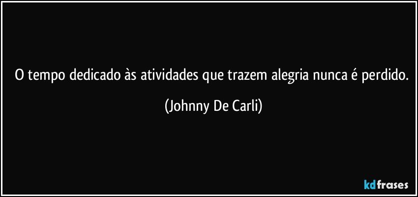 O tempo dedicado às atividades que trazem alegria nunca é perdido. (Johnny De Carli)