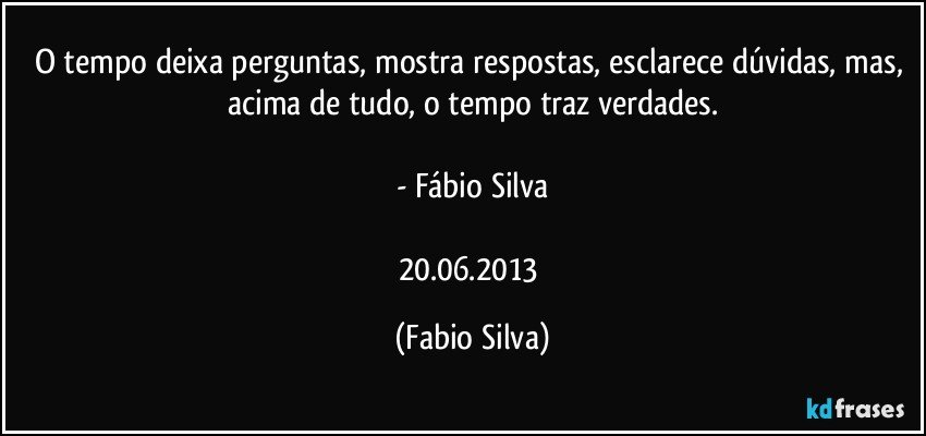 O tempo deixa perguntas, mostra respostas, esclarece dúvidas, mas, acima de tudo, o tempo traz verdades.

- Fábio Silva

20.06.2013 (Fabio Silva)