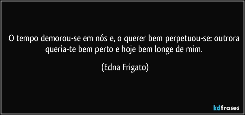 O tempo demorou-se em nós e, o querer bem perpetuou-se: outrora queria-te bem perto e hoje bem longe de mim. (Edna Frigato)