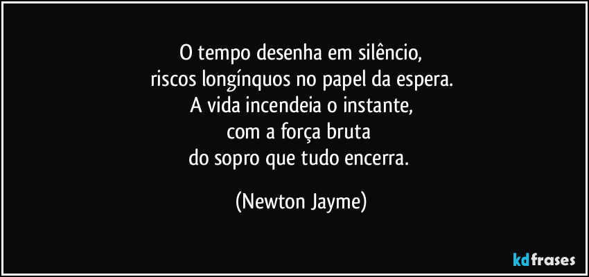 O tempo desenha em silêncio,
riscos longínquos no papel da espera.
A vida incendeia o instante,
com a força bruta 
do sopro que tudo encerra. (Newton Jayme)