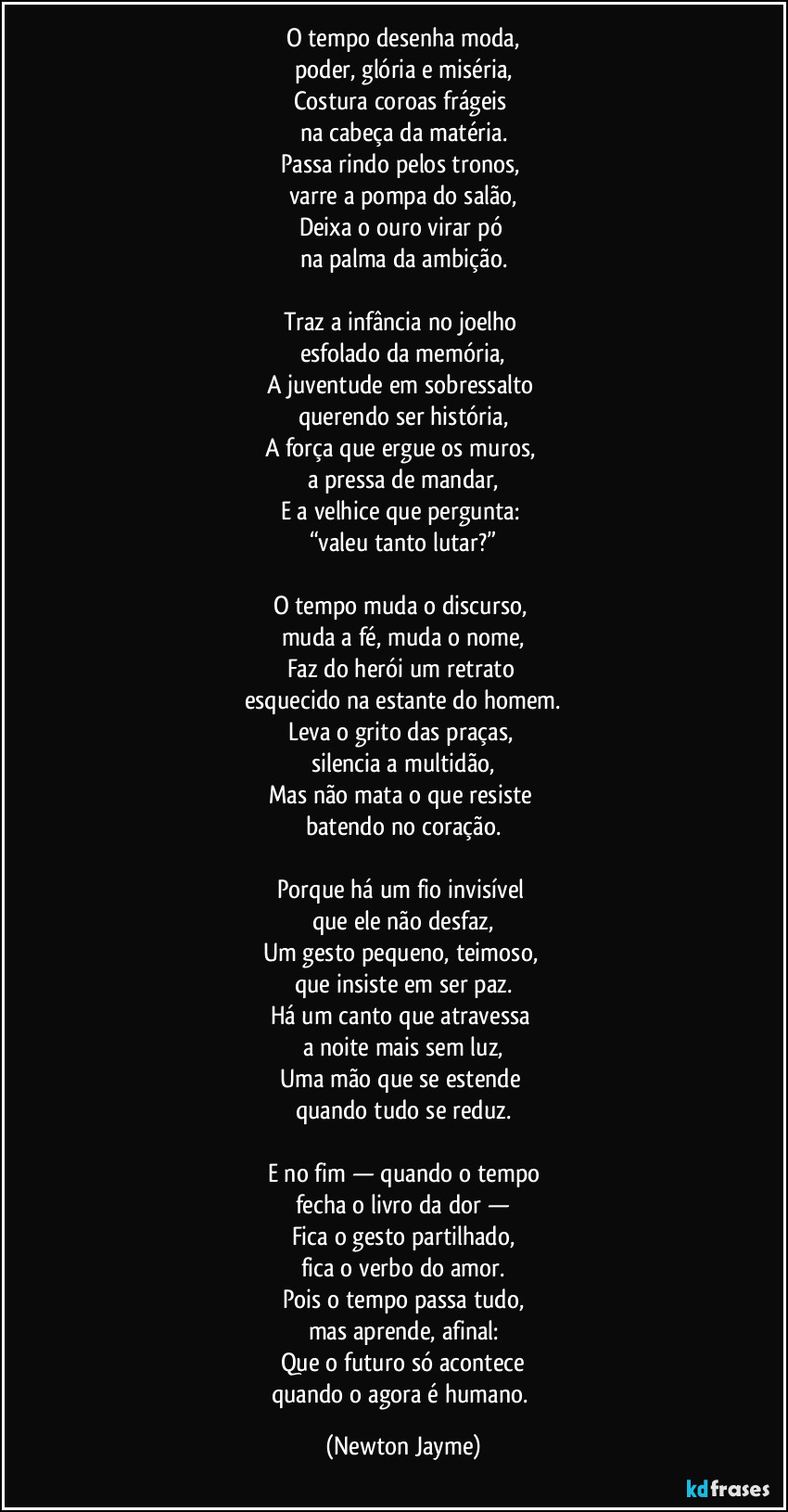 O tempo desenha moda,
poder, glória e miséria,
Costura coroas frágeis 
na cabeça da matéria.
Passa rindo pelos tronos, 
varre a pompa do salão,
Deixa o ouro virar pó 
na palma da ambição.

Traz a infância no joelho 
esfolado da memória,
A juventude em sobressalto 
querendo ser história,
A força que ergue os muros, 
a pressa de mandar,
E a velhice que pergunta: 
“valeu tanto lutar?”

O tempo muda o discurso, 
muda a fé, muda o nome,
Faz do herói um retrato 
esquecido na estante do homem.
Leva o grito das praças, 
silencia a multidão,
Mas não mata o que resiste 
batendo no coração.

Porque há um fio invisível 
que ele não desfaz,
Um gesto pequeno, teimoso, 
que insiste em ser paz.
Há um canto que atravessa 
a noite mais sem luz,
Uma mão que se estende 
quando tudo se reduz.

E no fim — quando o tempo
fecha o livro da dor —
Fica o gesto partilhado,
fica o verbo do amor.
Pois o tempo passa tudo,
mas aprende, afinal:
Que o futuro só acontece
quando o agora é humano. (Newton Jayme)