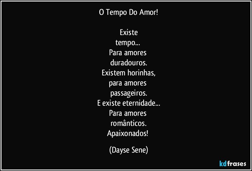 O Tempo Do Amor!

Existe
tempo... 
Para amores 
duradouros.
Existem horinhas,
para amores 
passageiros.
E existe eternidade...
Para amores 
românticos.
Apaixonados! (Dayse Sene)