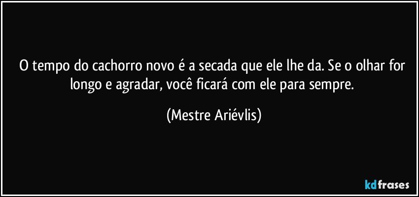 O tempo do cachorro novo é a secada que ele lhe da. Se o olhar for longo e agradar, você ficará com ele para sempre. (Mestre Ariévlis)