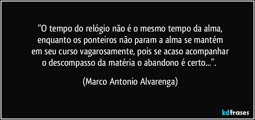 “O tempo do relógio não é o mesmo tempo da alma,
enquanto os ponteiros não param a alma se mantém
em seu curso vagarosamente, pois se acaso acompanhar
o descompasso da matéria o abandono é certo...”. (Marco Antonio Alvarenga)