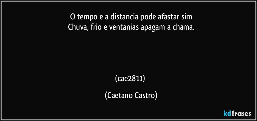 O tempo e a distancia pode afastar sim
Chuva, frio e ventanias apagam a chama.




(cae2811) (Caetano Castro)