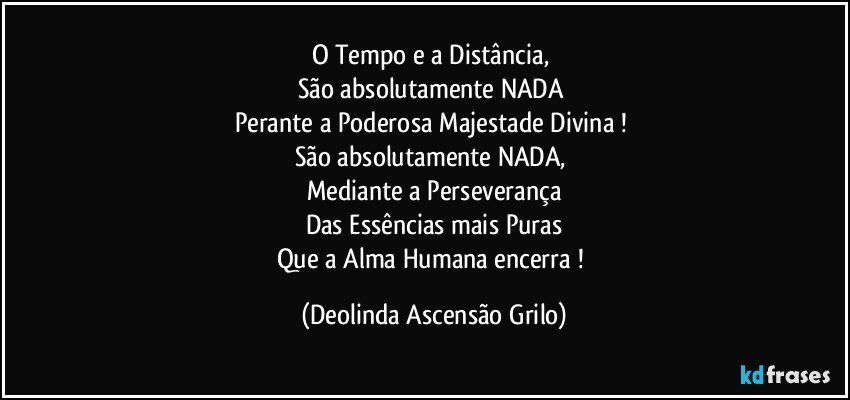 O Tempo e a Distância, 
São absolutamente NADA 
Perante a Poderosa Majestade Divina ! 
São absolutamente NADA, 
Mediante a Perseverança
Das Essências mais Puras
Que a Alma Humana encerra ! (Deolinda Ascensão Grilo)