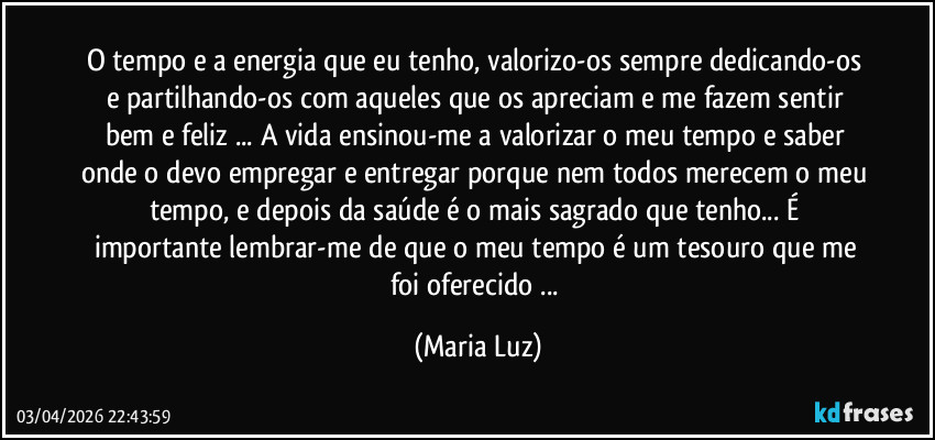 O tempo e a energia que eu tenho, valorizo-os sempre dedicando-os e partilhando-os com aqueles que os apreciam e me fazem sentir bem e feliz ... A vida ensinou-me a valorizar o meu tempo e saber onde o devo empregar e entregar porque nem todos merecem o meu tempo, e depois da saúde é o mais sagrado que tenho...  É importante lembrar-me de que o meu tempo é um tesouro que me foi oferecido ... (Maria Luz)