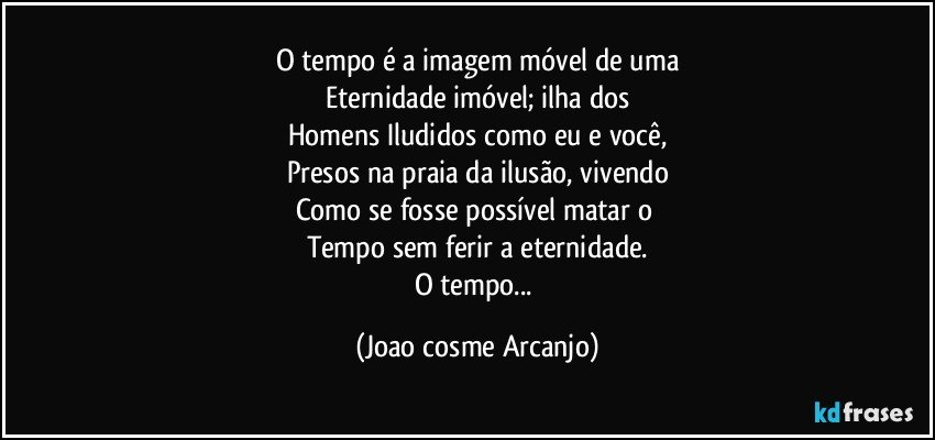 O tempo é a imagem móvel de uma
Eternidade imóvel; ilha dos
Homens Iludidos como eu e você,
Presos na praia da ilusão, vivendo
Como se fosse possível matar o 
Tempo sem ferir a eternidade.
O tempo... (Joao cosme Arcanjo)