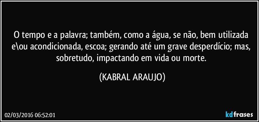 O tempo e a palavra; também, como a água, se não, bem utilizada e\ou acondicionada, escoa; gerando até um grave desperdício; mas, sobretudo, impactando em vida ou morte. (KABRAL ARAUJO)